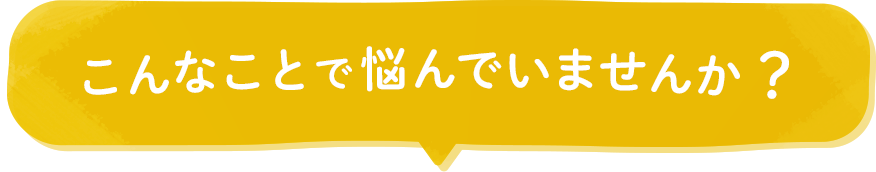 こんなことで悩んでいませんか？