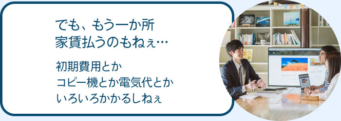 でも、もう一か所の家賃払うのもねぇ…初期費用とかコピー機とか電気代とかいろいろかかるしねぇ